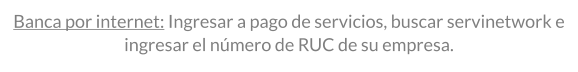 BANCA POR INTERNET: INGRESAR A PAGO DE SERVICIOS, BUSCAR SERVINETWORK E INGRESAR EL número de RUC DE SU EMPRESA.